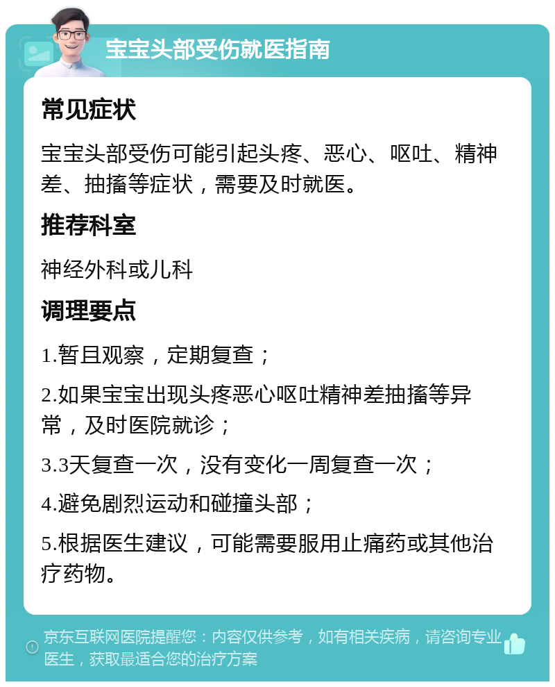 宝宝头部受伤就医指南 常见症状 宝宝头部受伤可能引起头疼、恶心、呕吐、精神差、抽搐等症状，需要及时就医。 推荐科室 神经外科或儿科 调理要点 1.暂且观察，定期复查； 2.如果宝宝出现头疼恶心呕吐精神差抽搐等异常，及时医院就诊； 3.3天复查一次，没有变化一周复查一次； 4.避免剧烈运动和碰撞头部； 5.根据医生建议，可能需要服用止痛药或其他治疗药物。