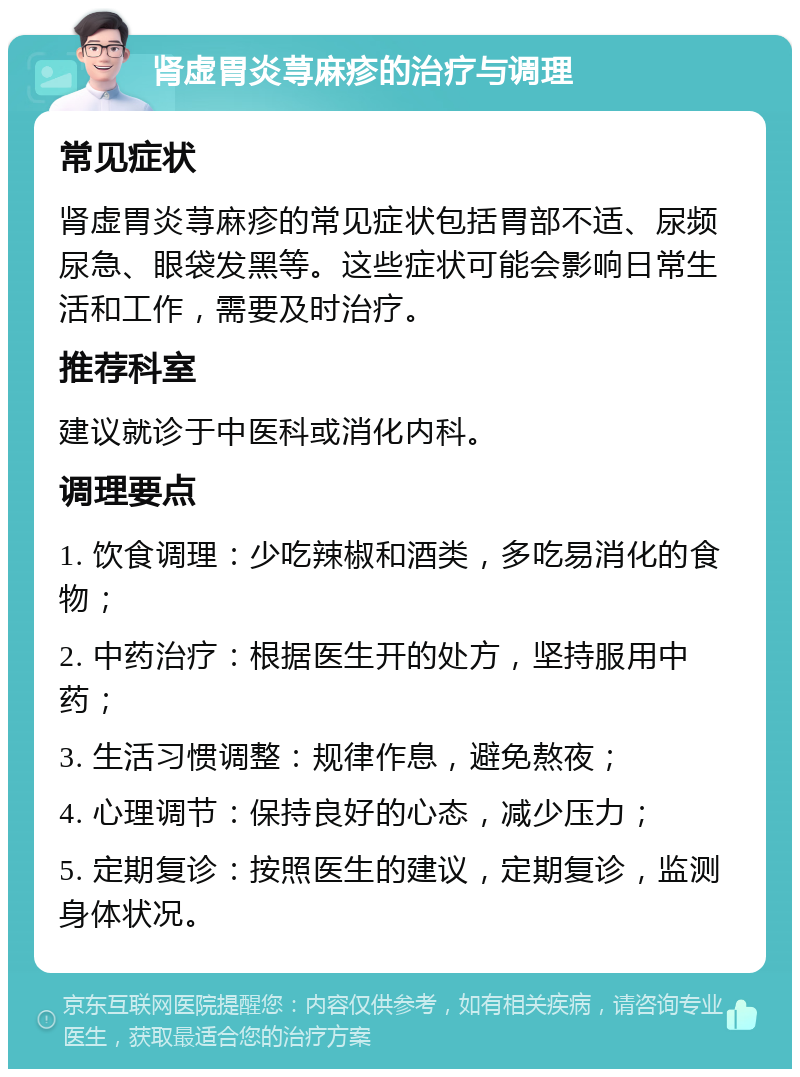 肾虚胃炎荨麻疹的治疗与调理 常见症状 肾虚胃炎荨麻疹的常见症状包括胃部不适、尿频尿急、眼袋发黑等。这些症状可能会影响日常生活和工作，需要及时治疗。 推荐科室 建议就诊于中医科或消化内科。 调理要点 1. 饮食调理：少吃辣椒和酒类，多吃易消化的食物； 2. 中药治疗：根据医生开的处方，坚持服用中药； 3. 生活习惯调整：规律作息，避免熬夜； 4. 心理调节：保持良好的心态，减少压力； 5. 定期复诊：按照医生的建议，定期复诊，监测身体状况。