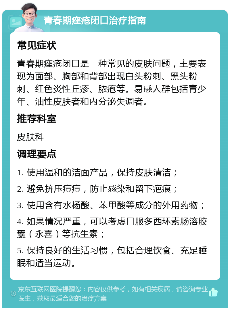 青春期痤疮闭口治疗指南 常见症状 青春期痤疮闭口是一种常见的皮肤问题，主要表现为面部、胸部和背部出现白头粉刺、黑头粉刺、红色炎性丘疹、脓疱等。易感人群包括青少年、油性皮肤者和内分泌失调者。 推荐科室 皮肤科 调理要点 1. 使用温和的洁面产品，保持皮肤清洁； 2. 避免挤压痘痘，防止感染和留下疤痕； 3. 使用含有水杨酸、苯甲酸等成分的外用药物； 4. 如果情况严重，可以考虑口服多西环素肠溶胶囊（永喜）等抗生素； 5. 保持良好的生活习惯，包括合理饮食、充足睡眠和适当运动。