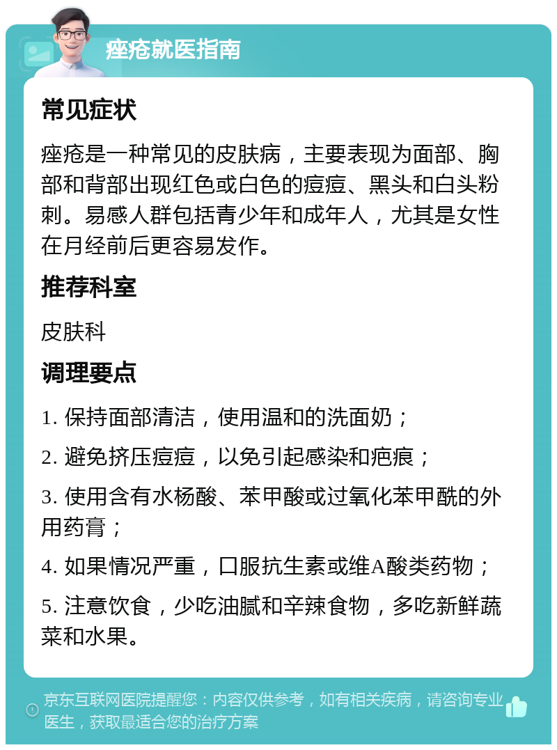 痤疮就医指南 常见症状 痤疮是一种常见的皮肤病，主要表现为面部、胸部和背部出现红色或白色的痘痘、黑头和白头粉刺。易感人群包括青少年和成年人，尤其是女性在月经前后更容易发作。 推荐科室 皮肤科 调理要点 1. 保持面部清洁，使用温和的洗面奶； 2. 避免挤压痘痘，以免引起感染和疤痕； 3. 使用含有水杨酸、苯甲酸或过氧化苯甲酰的外用药膏； 4. 如果情况严重，口服抗生素或维A酸类药物； 5. 注意饮食，少吃油腻和辛辣食物，多吃新鲜蔬菜和水果。