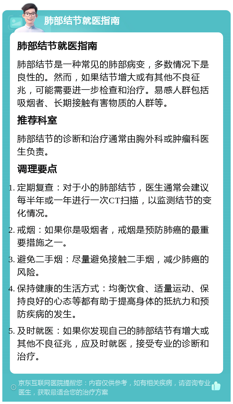 肺部结节就医指南 肺部结节就医指南 肺部结节是一种常见的肺部病变，多数情况下是良性的。然而，如果结节增大或有其他不良征兆，可能需要进一步检查和治疗。易感人群包括吸烟者、长期接触有害物质的人群等。 推荐科室 肺部结节的诊断和治疗通常由胸外科或肿瘤科医生负责。 调理要点 定期复查：对于小的肺部结节，医生通常会建议每半年或一年进行一次CT扫描，以监测结节的变化情况。 戒烟：如果你是吸烟者，戒烟是预防肺癌的最重要措施之一。 避免二手烟：尽量避免接触二手烟，减少肺癌的风险。 保持健康的生活方式：均衡饮食、适量运动、保持良好的心态等都有助于提高身体的抵抗力和预防疾病的发生。 及时就医：如果你发现自己的肺部结节有增大或其他不良征兆，应及时就医，接受专业的诊断和治疗。