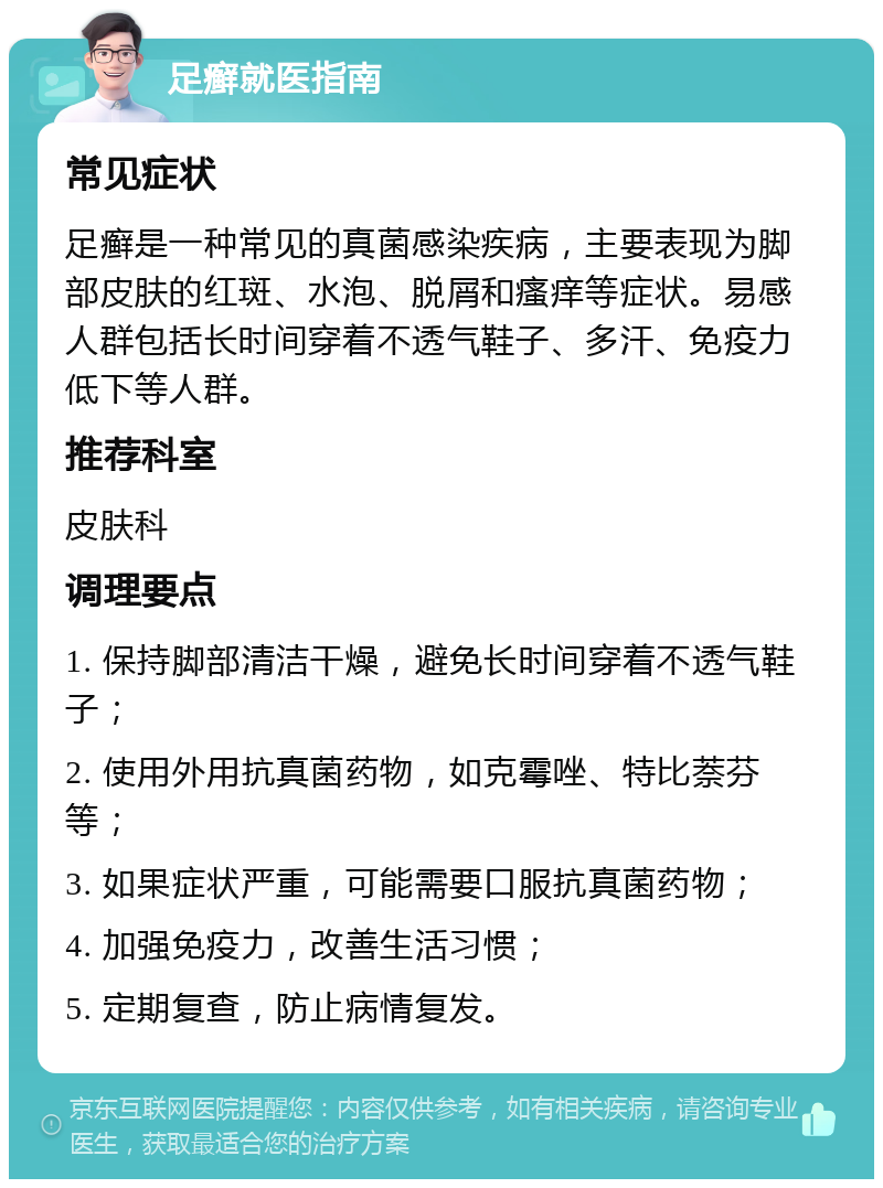 足癣就医指南 常见症状 足癣是一种常见的真菌感染疾病，主要表现为脚部皮肤的红斑、水泡、脱屑和瘙痒等症状。易感人群包括长时间穿着不透气鞋子、多汗、免疫力低下等人群。 推荐科室 皮肤科 调理要点 1. 保持脚部清洁干燥，避免长时间穿着不透气鞋子； 2. 使用外用抗真菌药物，如克霉唑、特比萘芬等； 3. 如果症状严重，可能需要口服抗真菌药物； 4. 加强免疫力，改善生活习惯； 5. 定期复查，防止病情复发。