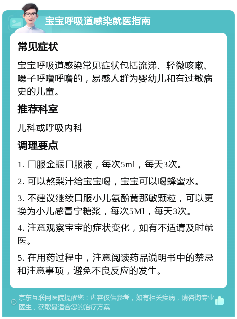 宝宝呼吸道感染就医指南 常见症状 宝宝呼吸道感染常见症状包括流涕、轻微咳嗽、嗓子呼噜呼噜的，易感人群为婴幼儿和有过敏病史的儿童。 推荐科室 儿科或呼吸内科 调理要点 1. 口服金振口服液，每次5ml，每天3次。 2. 可以熬梨汁给宝宝喝，宝宝可以喝蜂蜜水。 3. 不建议继续口服小儿氨酚黄那敏颗粒，可以更换为小儿感冒宁糖浆，每次5Ml，每天3次。 4. 注意观察宝宝的症状变化，如有不适请及时就医。 5. 在用药过程中，注意阅读药品说明书中的禁忌和注意事项，避免不良反应的发生。