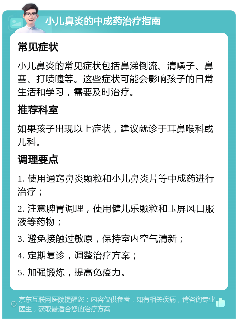 小儿鼻炎的中成药治疗指南 常见症状 小儿鼻炎的常见症状包括鼻涕倒流、清嗓子、鼻塞、打喷嚏等。这些症状可能会影响孩子的日常生活和学习，需要及时治疗。 推荐科室 如果孩子出现以上症状，建议就诊于耳鼻喉科或儿科。 调理要点 1. 使用通窍鼻炎颗粒和小儿鼻炎片等中成药进行治疗； 2. 注意脾胃调理，使用健儿乐颗粒和玉屏风口服液等药物； 3. 避免接触过敏原，保持室内空气清新； 4. 定期复诊，调整治疗方案； 5. 加强锻炼，提高免疫力。