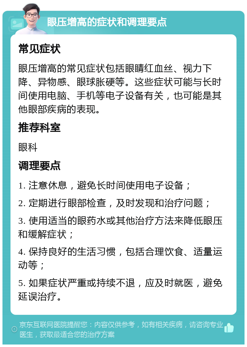 眼压增高的症状和调理要点 常见症状 眼压增高的常见症状包括眼睛红血丝、视力下降、异物感、眼球胀硬等。这些症状可能与长时间使用电脑、手机等电子设备有关，也可能是其他眼部疾病的表现。 推荐科室 眼科 调理要点 1. 注意休息，避免长时间使用电子设备； 2. 定期进行眼部检查，及时发现和治疗问题； 3. 使用适当的眼药水或其他治疗方法来降低眼压和缓解症状； 4. 保持良好的生活习惯，包括合理饮食、适量运动等； 5. 如果症状严重或持续不退，应及时就医，避免延误治疗。