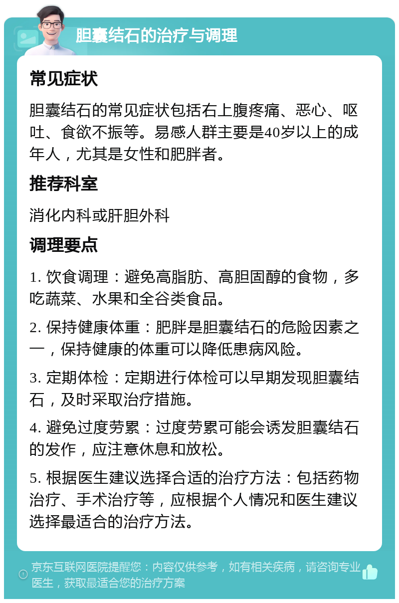 胆囊结石的治疗与调理 常见症状 胆囊结石的常见症状包括右上腹疼痛、恶心、呕吐、食欲不振等。易感人群主要是40岁以上的成年人，尤其是女性和肥胖者。 推荐科室 消化内科或肝胆外科 调理要点 1. 饮食调理：避免高脂肪、高胆固醇的食物，多吃蔬菜、水果和全谷类食品。 2. 保持健康体重：肥胖是胆囊结石的危险因素之一，保持健康的体重可以降低患病风险。 3. 定期体检：定期进行体检可以早期发现胆囊结石，及时采取治疗措施。 4. 避免过度劳累：过度劳累可能会诱发胆囊结石的发作，应注意休息和放松。 5. 根据医生建议选择合适的治疗方法：包括药物治疗、手术治疗等，应根据个人情况和医生建议选择最适合的治疗方法。