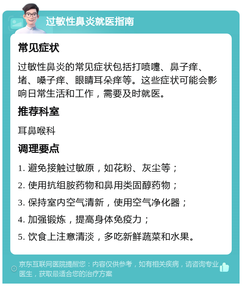 过敏性鼻炎就医指南 常见症状 过敏性鼻炎的常见症状包括打喷嚏、鼻子痒、堵、嗓子痒、眼睛耳朵痒等。这些症状可能会影响日常生活和工作，需要及时就医。 推荐科室 耳鼻喉科 调理要点 1. 避免接触过敏原，如花粉、灰尘等； 2. 使用抗组胺药物和鼻用类固醇药物； 3. 保持室内空气清新，使用空气净化器； 4. 加强锻炼，提高身体免疫力； 5. 饮食上注意清淡，多吃新鲜蔬菜和水果。