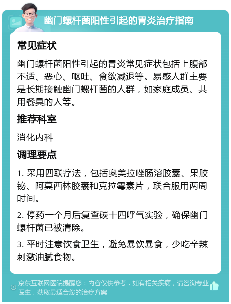 幽门螺杆菌阳性引起的胃炎治疗指南 常见症状 幽门螺杆菌阳性引起的胃炎常见症状包括上腹部不适、恶心、呕吐、食欲减退等。易感人群主要是长期接触幽门螺杆菌的人群，如家庭成员、共用餐具的人等。 推荐科室 消化内科 调理要点 1. 采用四联疗法，包括奥美拉唑肠溶胶囊、果胶铋、阿莫西林胶囊和克拉霉素片，联合服用两周时间。 2. 停药一个月后复查碳十四呼气实验，确保幽门螺杆菌已被清除。 3. 平时注意饮食卫生，避免暴饮暴食，少吃辛辣刺激油腻食物。