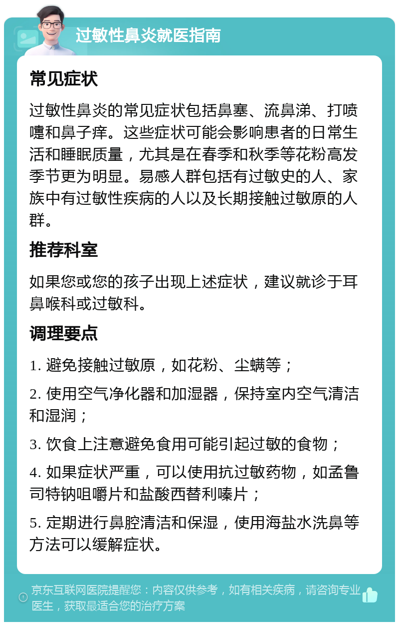 过敏性鼻炎就医指南 常见症状 过敏性鼻炎的常见症状包括鼻塞、流鼻涕、打喷嚏和鼻子痒。这些症状可能会影响患者的日常生活和睡眠质量，尤其是在春季和秋季等花粉高发季节更为明显。易感人群包括有过敏史的人、家族中有过敏性疾病的人以及长期接触过敏原的人群。 推荐科室 如果您或您的孩子出现上述症状，建议就诊于耳鼻喉科或过敏科。 调理要点 1. 避免接触过敏原，如花粉、尘螨等； 2. 使用空气净化器和加湿器，保持室内空气清洁和湿润； 3. 饮食上注意避免食用可能引起过敏的食物； 4. 如果症状严重，可以使用抗过敏药物，如孟鲁司特钠咀嚼片和盐酸西替利嗪片； 5. 定期进行鼻腔清洁和保湿，使用海盐水洗鼻等方法可以缓解症状。