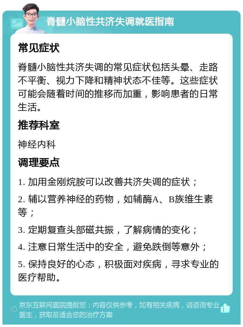 脊髓小脑性共济失调就医指南 常见症状 脊髓小脑性共济失调的常见症状包括头晕、走路不平衡、视力下降和精神状态不佳等。这些症状可能会随着时间的推移而加重，影响患者的日常生活。 推荐科室 神经内科 调理要点 1. 加用金刚烷胺可以改善共济失调的症状； 2. 辅以营养神经的药物，如辅酶A、B族维生素等； 3. 定期复查头部磁共振，了解病情的变化； 4. 注意日常生活中的安全，避免跌倒等意外； 5. 保持良好的心态，积极面对疾病，寻求专业的医疗帮助。