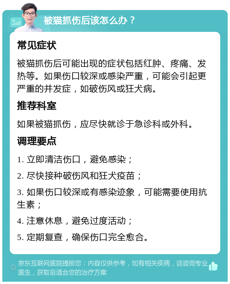 被猫抓伤后该怎么办？ 常见症状 被猫抓伤后可能出现的症状包括红肿、疼痛、发热等。如果伤口较深或感染严重，可能会引起更严重的并发症，如破伤风或狂犬病。 推荐科室 如果被猫抓伤，应尽快就诊于急诊科或外科。 调理要点 1. 立即清洁伤口，避免感染； 2. 尽快接种破伤风和狂犬疫苗； 3. 如果伤口较深或有感染迹象，可能需要使用抗生素； 4. 注意休息，避免过度活动； 5. 定期复查，确保伤口完全愈合。