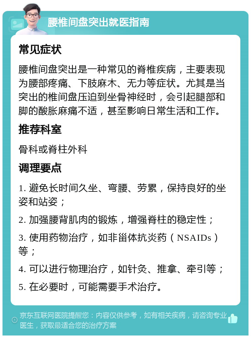 腰椎间盘突出就医指南 常见症状 腰椎间盘突出是一种常见的脊椎疾病，主要表现为腰部疼痛、下肢麻木、无力等症状。尤其是当突出的椎间盘压迫到坐骨神经时，会引起腿部和脚的酸胀麻痛不适，甚至影响日常生活和工作。 推荐科室 骨科或脊柱外科 调理要点 1. 避免长时间久坐、弯腰、劳累，保持良好的坐姿和站姿； 2. 加强腰背肌肉的锻炼，增强脊柱的稳定性； 3. 使用药物治疗，如非甾体抗炎药（NSAIDs）等； 4. 可以进行物理治疗，如针灸、推拿、牵引等； 5. 在必要时，可能需要手术治疗。