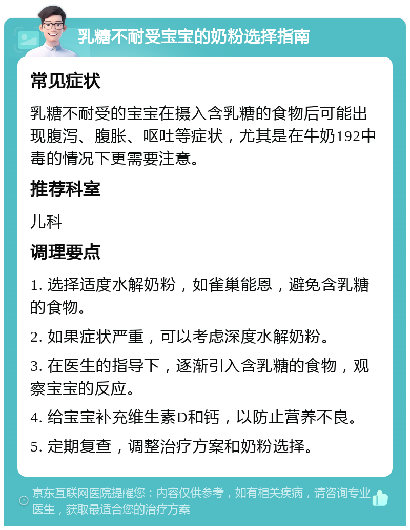 乳糖不耐受宝宝的奶粉选择指南 常见症状 乳糖不耐受的宝宝在摄入含乳糖的食物后可能出现腹泻、腹胀、呕吐等症状，尤其是在牛奶192中毒的情况下更需要注意。 推荐科室 儿科 调理要点 1. 选择适度水解奶粉，如雀巢能恩，避免含乳糖的食物。 2. 如果症状严重，可以考虑深度水解奶粉。 3. 在医生的指导下，逐渐引入含乳糖的食物，观察宝宝的反应。 4. 给宝宝补充维生素D和钙，以防止营养不良。 5. 定期复查，调整治疗方案和奶粉选择。