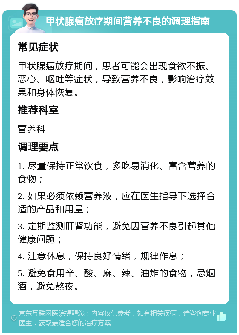 甲状腺癌放疗期间营养不良的调理指南 常见症状 甲状腺癌放疗期间，患者可能会出现食欲不振、恶心、呕吐等症状，导致营养不良，影响治疗效果和身体恢复。 推荐科室 营养科 调理要点 1. 尽量保持正常饮食，多吃易消化、富含营养的食物； 2. 如果必须依赖营养液，应在医生指导下选择合适的产品和用量； 3. 定期监测肝肾功能，避免因营养不良引起其他健康问题； 4. 注意休息，保持良好情绪，规律作息； 5. 避免食用辛、酸、麻、辣、油炸的食物，忌烟酒，避免熬夜。