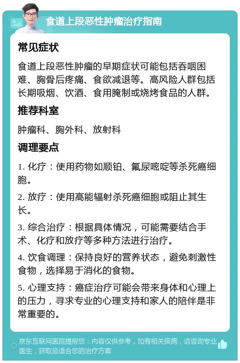 食道上段恶性肿瘤治疗指南 常见症状 食道上段恶性肿瘤的早期症状可能包括吞咽困难、胸骨后疼痛、食欲减退等。高风险人群包括长期吸烟、饮酒、食用腌制或烧烤食品的人群。 推荐科室 肿瘤科、胸外科、放射科 调理要点 1. 化疗：使用药物如顺铂、氟尿嘧啶等杀死癌细胞。 2. 放疗：使用高能辐射杀死癌细胞或阻止其生长。 3. 综合治疗：根据具体情况，可能需要结合手术、化疗和放疗等多种方法进行治疗。 4. 饮食调理：保持良好的营养状态，避免刺激性食物，选择易于消化的食物。 5. 心理支持：癌症治疗可能会带来身体和心理上的压力，寻求专业的心理支持和家人的陪伴是非常重要的。