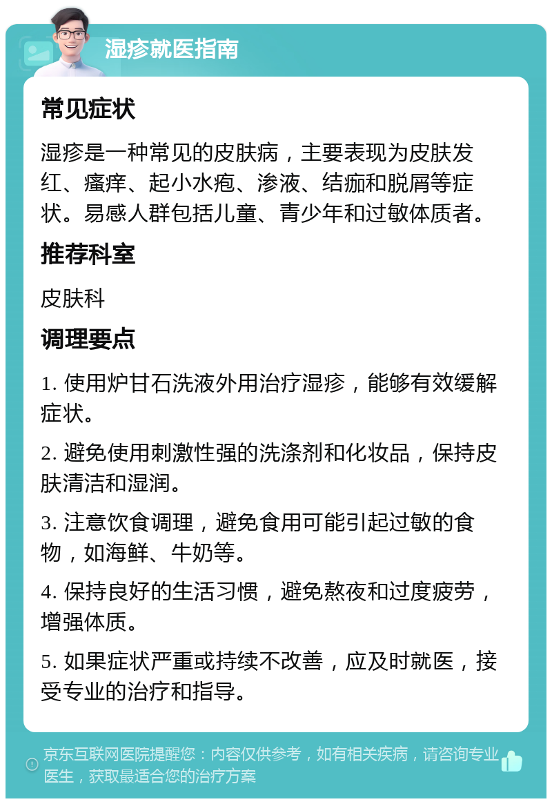 湿疹就医指南 常见症状 湿疹是一种常见的皮肤病，主要表现为皮肤发红、瘙痒、起小水疱、渗液、结痂和脱屑等症状。易感人群包括儿童、青少年和过敏体质者。 推荐科室 皮肤科 调理要点 1. 使用炉甘石洗液外用治疗湿疹，能够有效缓解症状。 2. 避免使用刺激性强的洗涤剂和化妆品，保持皮肤清洁和湿润。 3. 注意饮食调理，避免食用可能引起过敏的食物，如海鲜、牛奶等。 4. 保持良好的生活习惯，避免熬夜和过度疲劳，增强体质。 5. 如果症状严重或持续不改善，应及时就医，接受专业的治疗和指导。