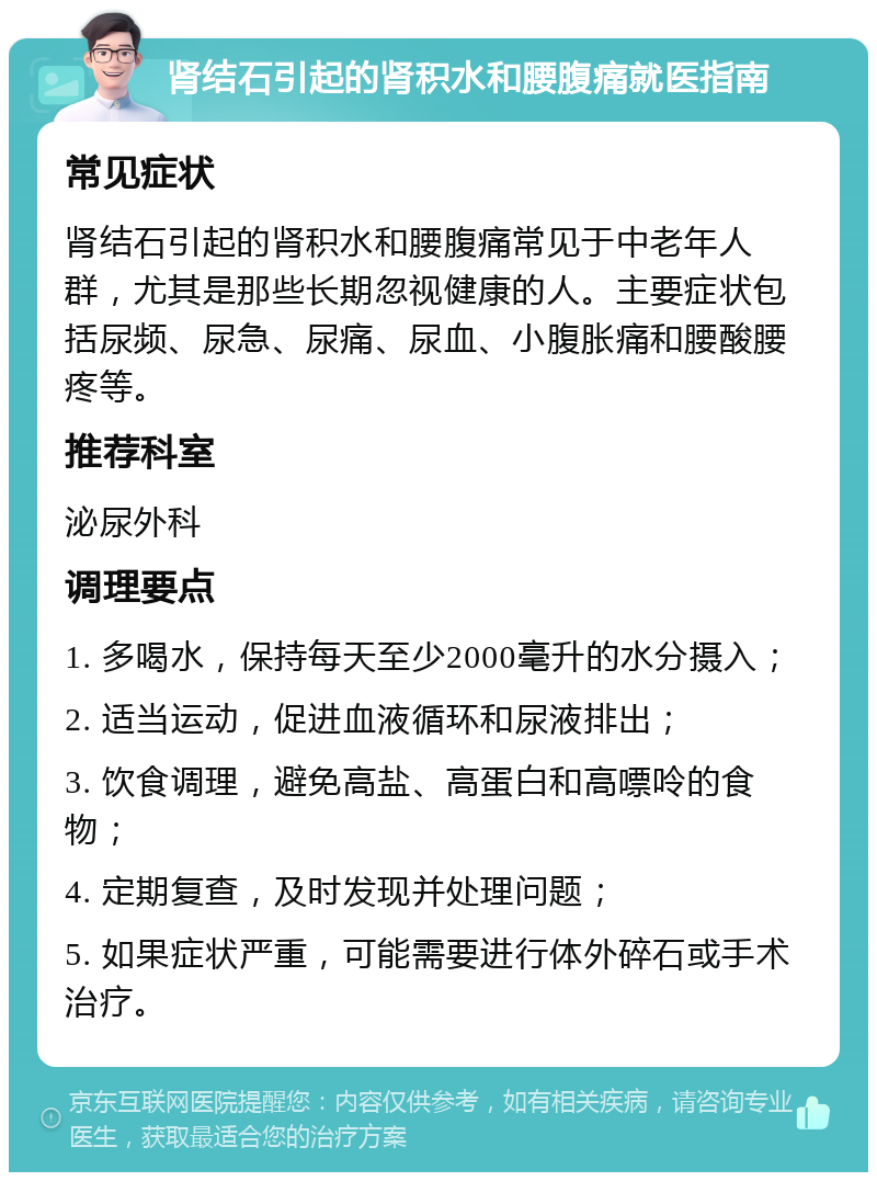 肾结石引起的肾积水和腰腹痛就医指南 常见症状 肾结石引起的肾积水和腰腹痛常见于中老年人群，尤其是那些长期忽视健康的人。主要症状包括尿频、尿急、尿痛、尿血、小腹胀痛和腰酸腰疼等。 推荐科室 泌尿外科 调理要点 1. 多喝水，保持每天至少2000毫升的水分摄入； 2. 适当运动，促进血液循环和尿液排出； 3. 饮食调理，避免高盐、高蛋白和高嘌呤的食物； 4. 定期复查，及时发现并处理问题； 5. 如果症状严重，可能需要进行体外碎石或手术治疗。