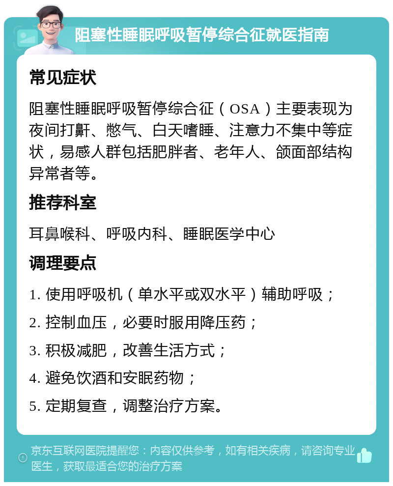 阻塞性睡眠呼吸暂停综合征就医指南 常见症状 阻塞性睡眠呼吸暂停综合征（OSA）主要表现为夜间打鼾、憋气、白天嗜睡、注意力不集中等症状，易感人群包括肥胖者、老年人、颌面部结构异常者等。 推荐科室 耳鼻喉科、呼吸内科、睡眠医学中心 调理要点 1. 使用呼吸机（单水平或双水平）辅助呼吸； 2. 控制血压，必要时服用降压药； 3. 积极减肥，改善生活方式； 4. 避免饮酒和安眠药物； 5. 定期复查，调整治疗方案。