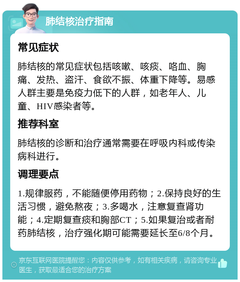 肺结核治疗指南 常见症状 肺结核的常见症状包括咳嗽、咳痰、咯血、胸痛、发热、盗汗、食欲不振、体重下降等。易感人群主要是免疫力低下的人群，如老年人、儿童、HIV感染者等。 推荐科室 肺结核的诊断和治疗通常需要在呼吸内科或传染病科进行。 调理要点 1.规律服药，不能随便停用药物；2.保持良好的生活习惯，避免熬夜；3.多喝水，注意复查肾功能；4.定期复查痰和胸部CT；5.如果复治或者耐药肺结核，治疗强化期可能需要延长至6/8个月。