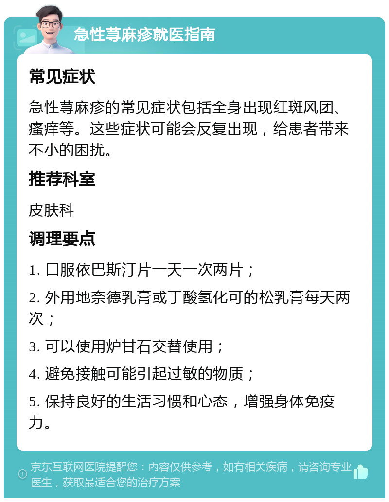 急性荨麻疹就医指南 常见症状 急性荨麻疹的常见症状包括全身出现红斑风团、瘙痒等。这些症状可能会反复出现，给患者带来不小的困扰。 推荐科室 皮肤科 调理要点 1. 口服依巴斯汀片一天一次两片； 2. 外用地奈德乳膏或丁酸氢化可的松乳膏每天两次； 3. 可以使用炉甘石交替使用； 4. 避免接触可能引起过敏的物质； 5. 保持良好的生活习惯和心态，增强身体免疫力。