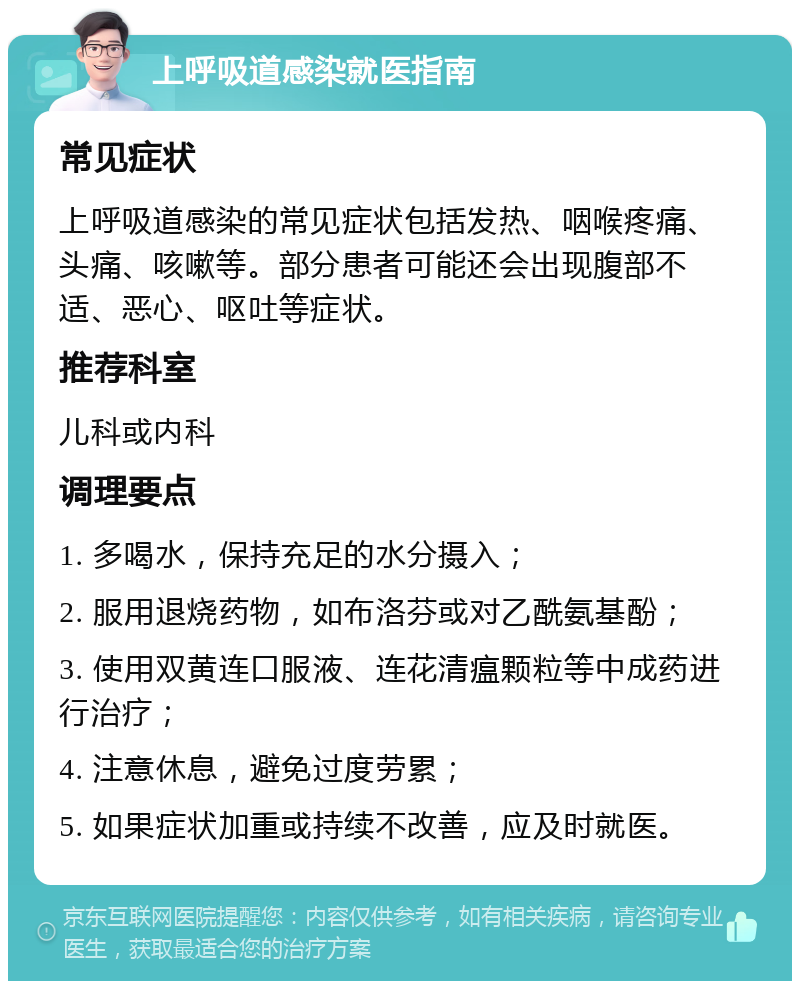 上呼吸道感染就医指南 常见症状 上呼吸道感染的常见症状包括发热、咽喉疼痛、头痛、咳嗽等。部分患者可能还会出现腹部不适、恶心、呕吐等症状。 推荐科室 儿科或内科 调理要点 1. 多喝水，保持充足的水分摄入； 2. 服用退烧药物，如布洛芬或对乙酰氨基酚； 3. 使用双黄连口服液、连花清瘟颗粒等中成药进行治疗； 4. 注意休息，避免过度劳累； 5. 如果症状加重或持续不改善，应及时就医。