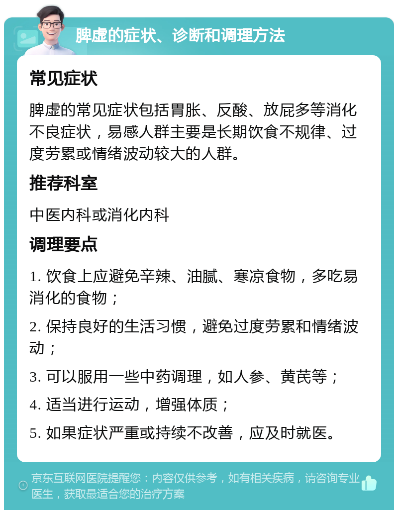 脾虚的症状、诊断和调理方法 常见症状 脾虚的常见症状包括胃胀、反酸、放屁多等消化不良症状，易感人群主要是长期饮食不规律、过度劳累或情绪波动较大的人群。 推荐科室 中医内科或消化内科 调理要点 1. 饮食上应避免辛辣、油腻、寒凉食物，多吃易消化的食物； 2. 保持良好的生活习惯，避免过度劳累和情绪波动； 3. 可以服用一些中药调理，如人参、黄芪等； 4. 适当进行运动，增强体质； 5. 如果症状严重或持续不改善，应及时就医。