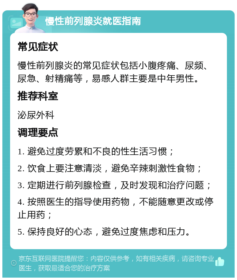 慢性前列腺炎就医指南 常见症状 慢性前列腺炎的常见症状包括小腹疼痛、尿频、尿急、射精痛等，易感人群主要是中年男性。 推荐科室 泌尿外科 调理要点 1. 避免过度劳累和不良的性生活习惯； 2. 饮食上要注意清淡，避免辛辣刺激性食物； 3. 定期进行前列腺检查，及时发现和治疗问题； 4. 按照医生的指导使用药物，不能随意更改或停止用药； 5. 保持良好的心态，避免过度焦虑和压力。