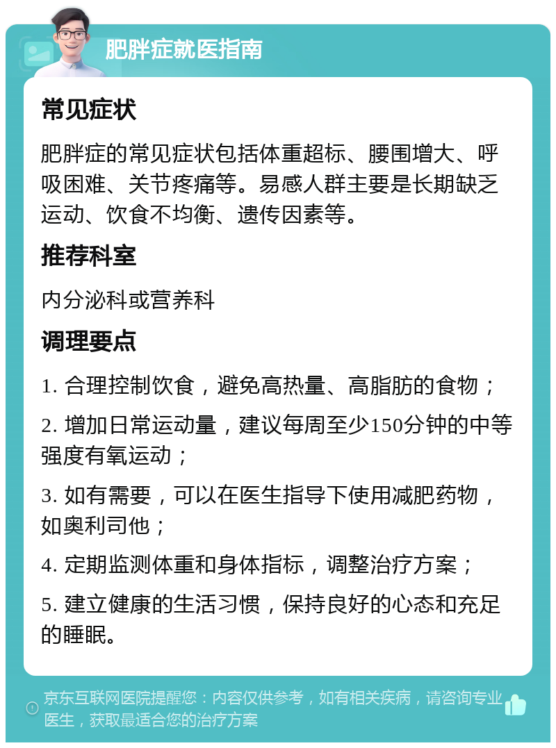 肥胖症就医指南 常见症状 肥胖症的常见症状包括体重超标、腰围增大、呼吸困难、关节疼痛等。易感人群主要是长期缺乏运动、饮食不均衡、遗传因素等。 推荐科室 内分泌科或营养科 调理要点 1. 合理控制饮食，避免高热量、高脂肪的食物； 2. 增加日常运动量，建议每周至少150分钟的中等强度有氧运动； 3. 如有需要，可以在医生指导下使用减肥药物，如奥利司他； 4. 定期监测体重和身体指标，调整治疗方案； 5. 建立健康的生活习惯，保持良好的心态和充足的睡眠。