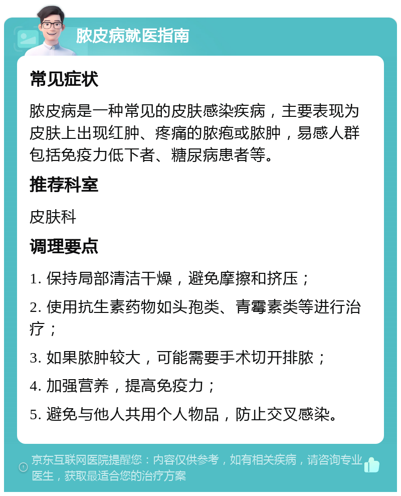 脓皮病就医指南 常见症状 脓皮病是一种常见的皮肤感染疾病，主要表现为皮肤上出现红肿、疼痛的脓疱或脓肿，易感人群包括免疫力低下者、糖尿病患者等。 推荐科室 皮肤科 调理要点 1. 保持局部清洁干燥，避免摩擦和挤压； 2. 使用抗生素药物如头孢类、青霉素类等进行治疗； 3. 如果脓肿较大，可能需要手术切开排脓； 4. 加强营养，提高免疫力； 5. 避免与他人共用个人物品，防止交叉感染。