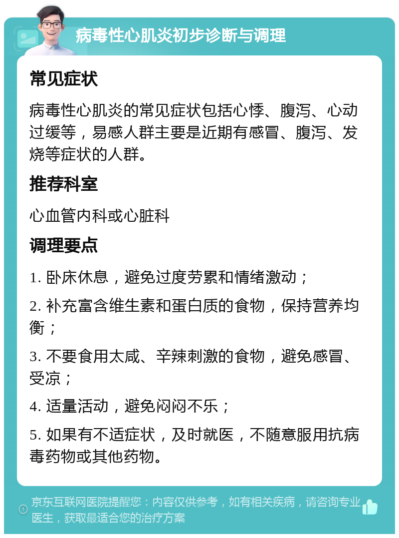 病毒性心肌炎初步诊断与调理 常见症状 病毒性心肌炎的常见症状包括心悸、腹泻、心动过缓等，易感人群主要是近期有感冒、腹泻、发烧等症状的人群。 推荐科室 心血管内科或心脏科 调理要点 1. 卧床休息，避免过度劳累和情绪激动； 2. 补充富含维生素和蛋白质的食物，保持营养均衡； 3. 不要食用太咸、辛辣刺激的食物，避免感冒、受凉； 4. 适量活动，避免闷闷不乐； 5. 如果有不适症状，及时就医，不随意服用抗病毒药物或其他药物。