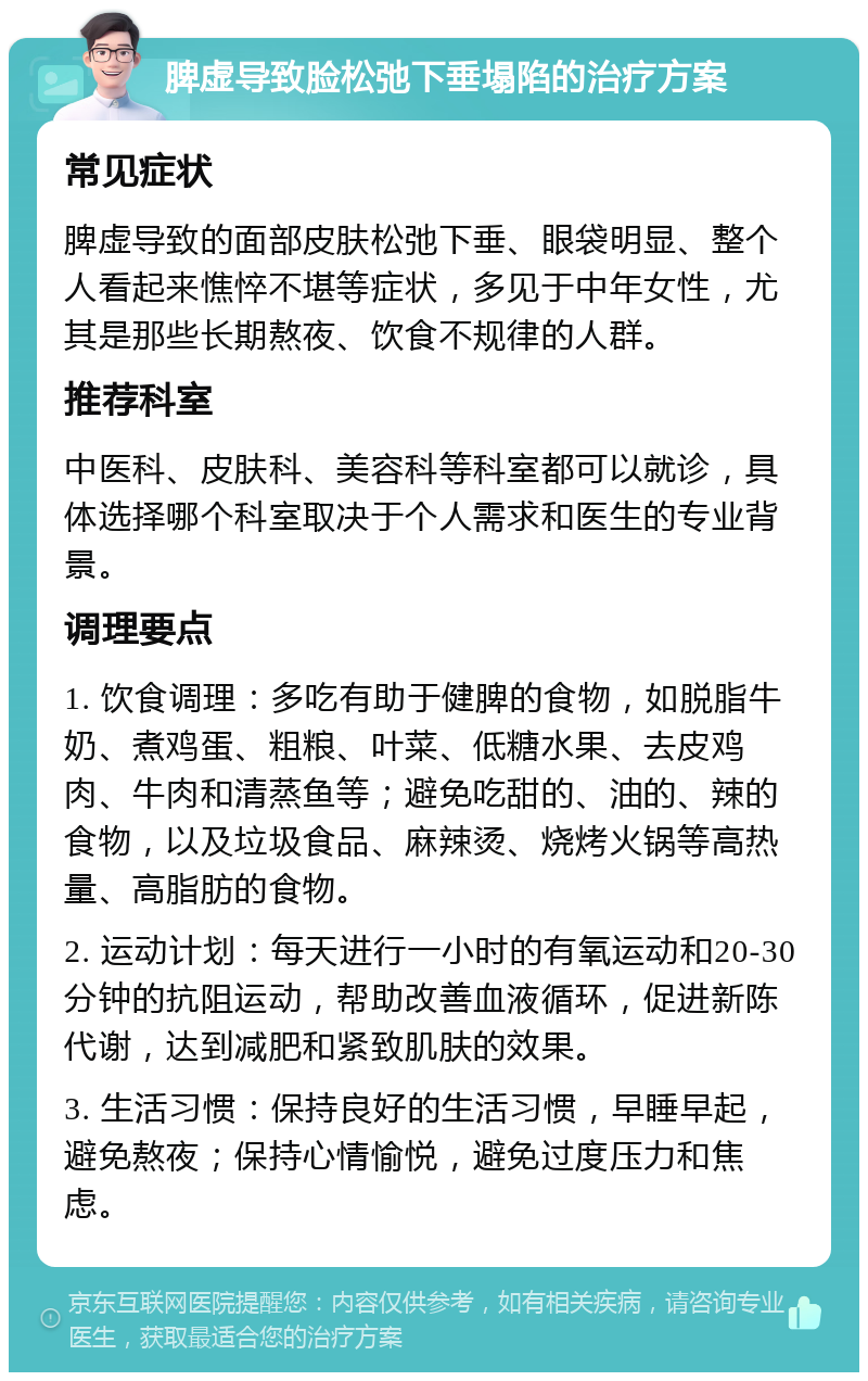 脾虚导致脸松弛下垂塌陷的治疗方案 常见症状 脾虚导致的面部皮肤松弛下垂、眼袋明显、整个人看起来憔悴不堪等症状，多见于中年女性，尤其是那些长期熬夜、饮食不规律的人群。 推荐科室 中医科、皮肤科、美容科等科室都可以就诊，具体选择哪个科室取决于个人需求和医生的专业背景。 调理要点 1. 饮食调理：多吃有助于健脾的食物，如脱脂牛奶、煮鸡蛋、粗粮、叶菜、低糖水果、去皮鸡肉、牛肉和清蒸鱼等；避免吃甜的、油的、辣的食物，以及垃圾食品、麻辣烫、烧烤火锅等高热量、高脂肪的食物。 2. 运动计划：每天进行一小时的有氧运动和20-30分钟的抗阻运动，帮助改善血液循环，促进新陈代谢，达到减肥和紧致肌肤的效果。 3. 生活习惯：保持良好的生活习惯，早睡早起，避免熬夜；保持心情愉悦，避免过度压力和焦虑。