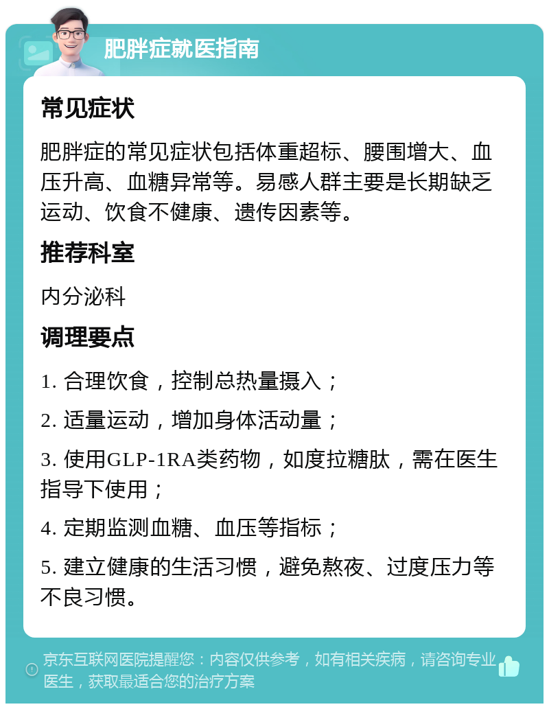 肥胖症就医指南 常见症状 肥胖症的常见症状包括体重超标、腰围增大、血压升高、血糖异常等。易感人群主要是长期缺乏运动、饮食不健康、遗传因素等。 推荐科室 内分泌科 调理要点 1. 合理饮食，控制总热量摄入； 2. 适量运动，增加身体活动量； 3. 使用GLP-1RA类药物，如度拉糖肽，需在医生指导下使用； 4. 定期监测血糖、血压等指标； 5. 建立健康的生活习惯，避免熬夜、过度压力等不良习惯。