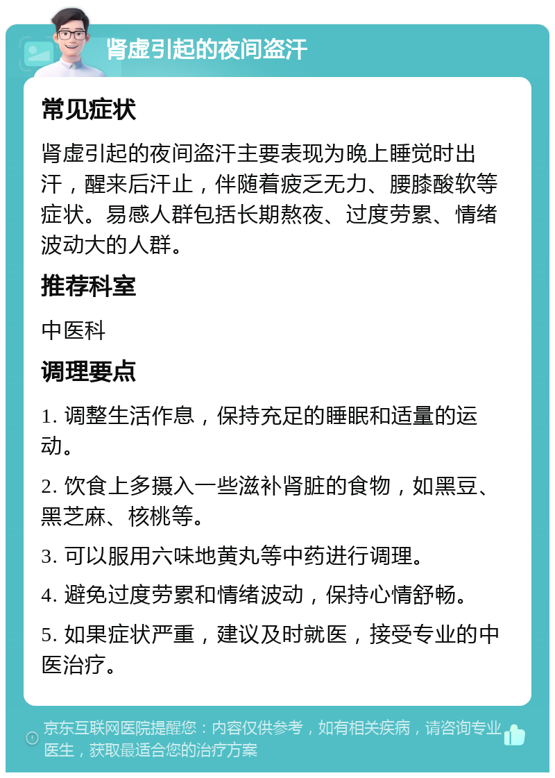 肾虚引起的夜间盗汗 常见症状 肾虚引起的夜间盗汗主要表现为晚上睡觉时出汗，醒来后汗止，伴随着疲乏无力、腰膝酸软等症状。易感人群包括长期熬夜、过度劳累、情绪波动大的人群。 推荐科室 中医科 调理要点 1. 调整生活作息，保持充足的睡眠和适量的运动。 2. 饮食上多摄入一些滋补肾脏的食物，如黑豆、黑芝麻、核桃等。 3. 可以服用六味地黄丸等中药进行调理。 4. 避免过度劳累和情绪波动，保持心情舒畅。 5. 如果症状严重，建议及时就医，接受专业的中医治疗。