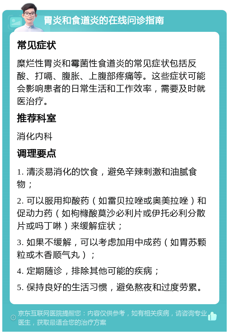 胃炎和食道炎的在线问诊指南 常见症状 糜烂性胃炎和霉菌性食道炎的常见症状包括反酸、打嗝、腹胀、上腹部疼痛等。这些症状可能会影响患者的日常生活和工作效率，需要及时就医治疗。 推荐科室 消化内科 调理要点 1. 清淡易消化的饮食，避免辛辣刺激和油腻食物； 2. 可以服用抑酸药（如雷贝拉唑或奥美拉唑）和促动力药（如枸橼酸莫沙必利片或伊托必利分散片或吗丁啉）来缓解症状； 3. 如果不缓解，可以考虑加用中成药（如胃苏颗粒或木香顺气丸）； 4. 定期随诊，排除其他可能的疾病； 5. 保持良好的生活习惯，避免熬夜和过度劳累。