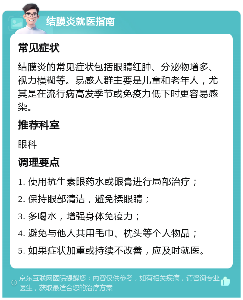 结膜炎就医指南 常见症状 结膜炎的常见症状包括眼睛红肿、分泌物增多、视力模糊等。易感人群主要是儿童和老年人，尤其是在流行病高发季节或免疫力低下时更容易感染。 推荐科室 眼科 调理要点 1. 使用抗生素眼药水或眼膏进行局部治疗； 2. 保持眼部清洁，避免揉眼睛； 3. 多喝水，增强身体免疫力； 4. 避免与他人共用毛巾、枕头等个人物品； 5. 如果症状加重或持续不改善，应及时就医。