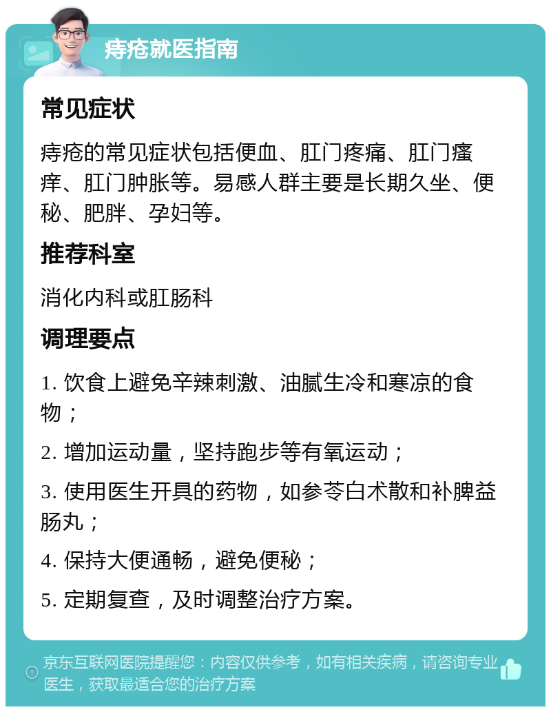 痔疮就医指南 常见症状 痔疮的常见症状包括便血、肛门疼痛、肛门瘙痒、肛门肿胀等。易感人群主要是长期久坐、便秘、肥胖、孕妇等。 推荐科室 消化内科或肛肠科 调理要点 1. 饮食上避免辛辣刺激、油腻生冷和寒凉的食物； 2. 增加运动量，坚持跑步等有氧运动； 3. 使用医生开具的药物，如参苓白术散和补脾益肠丸； 4. 保持大便通畅，避免便秘； 5. 定期复查，及时调整治疗方案。