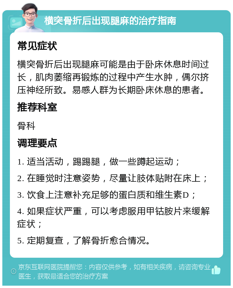 横突骨折后出现腿麻的治疗指南 常见症状 横突骨折后出现腿麻可能是由于卧床休息时间过长，肌肉萎缩再锻炼的过程中产生水肿，偶尔挤压神经所致。易感人群为长期卧床休息的患者。 推荐科室 骨科 调理要点 1. 适当活动，踢踢腿，做一些蹲起运动； 2. 在睡觉时注意姿势，尽量让肢体贴附在床上； 3. 饮食上注意补充足够的蛋白质和维生素D； 4. 如果症状严重，可以考虑服用甲钴胺片来缓解症状； 5. 定期复查，了解骨折愈合情况。