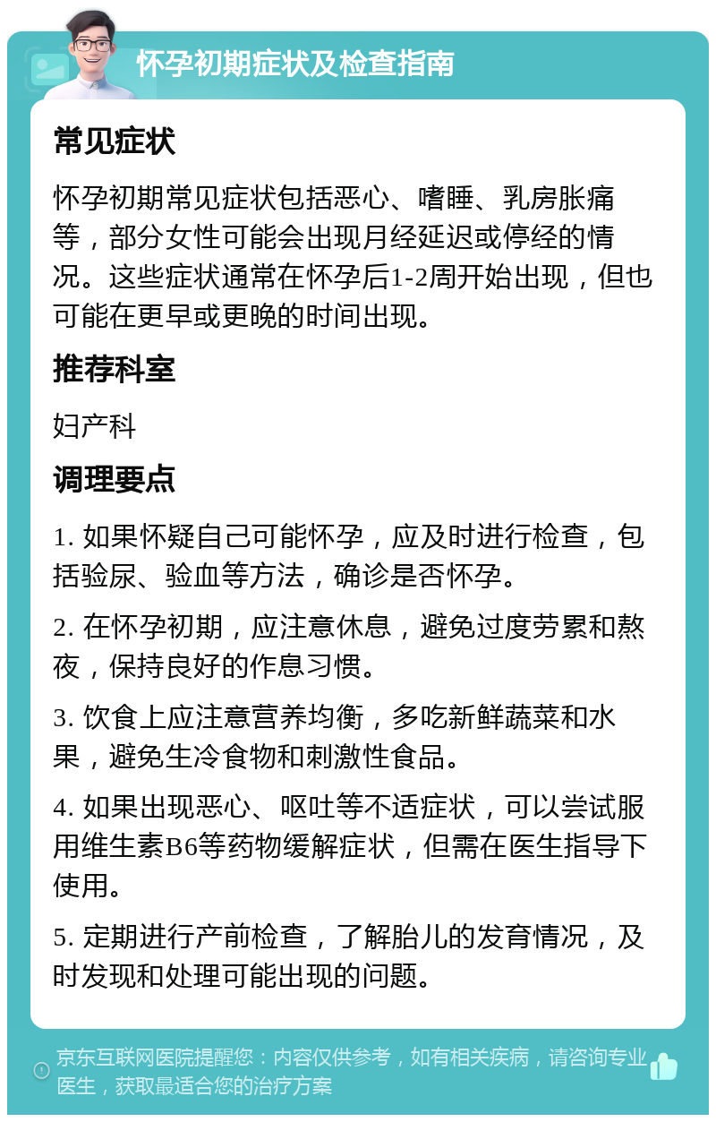 怀孕初期症状及检查指南 常见症状 怀孕初期常见症状包括恶心、嗜睡、乳房胀痛等，部分女性可能会出现月经延迟或停经的情况。这些症状通常在怀孕后1-2周开始出现，但也可能在更早或更晚的时间出现。 推荐科室 妇产科 调理要点 1. 如果怀疑自己可能怀孕，应及时进行检查，包括验尿、验血等方法，确诊是否怀孕。 2. 在怀孕初期，应注意休息，避免过度劳累和熬夜，保持良好的作息习惯。 3. 饮食上应注意营养均衡，多吃新鲜蔬菜和水果，避免生冷食物和刺激性食品。 4. 如果出现恶心、呕吐等不适症状，可以尝试服用维生素B6等药物缓解症状，但需在医生指导下使用。 5. 定期进行产前检查，了解胎儿的发育情况，及时发现和处理可能出现的问题。