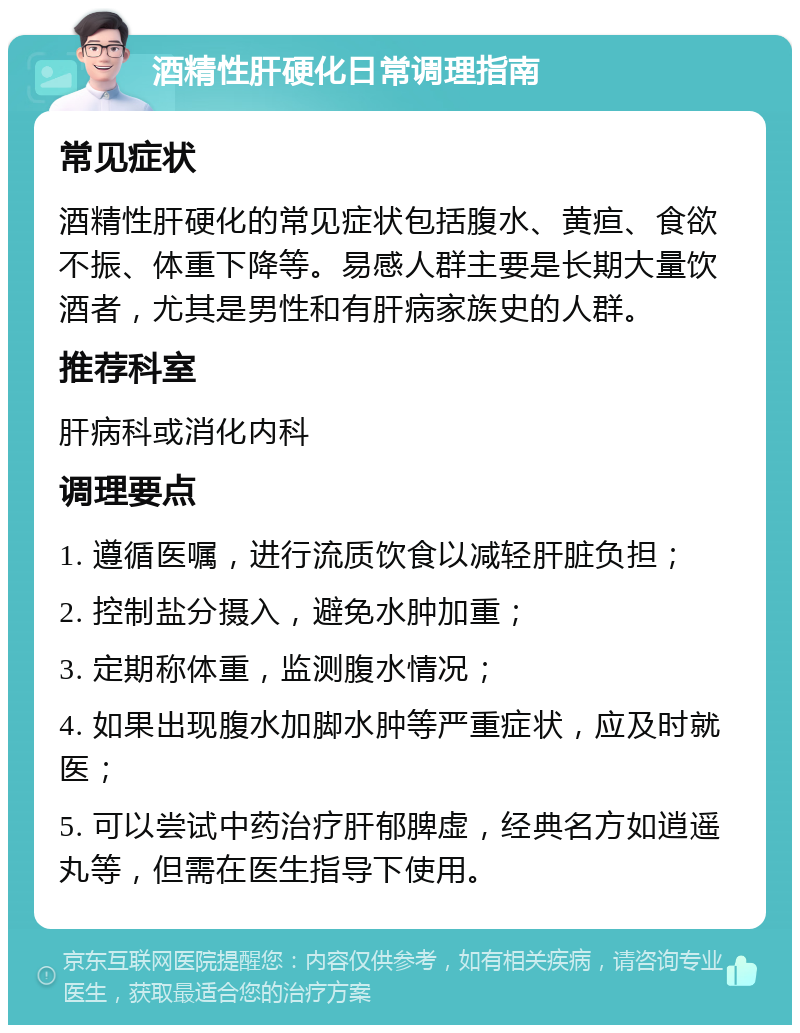 酒精性肝硬化日常调理指南 常见症状 酒精性肝硬化的常见症状包括腹水、黄疸、食欲不振、体重下降等。易感人群主要是长期大量饮酒者，尤其是男性和有肝病家族史的人群。 推荐科室 肝病科或消化内科 调理要点 1. 遵循医嘱，进行流质饮食以减轻肝脏负担； 2. 控制盐分摄入，避免水肿加重； 3. 定期称体重，监测腹水情况； 4. 如果出现腹水加脚水肿等严重症状，应及时就医； 5. 可以尝试中药治疗肝郁脾虚，经典名方如逍遥丸等，但需在医生指导下使用。