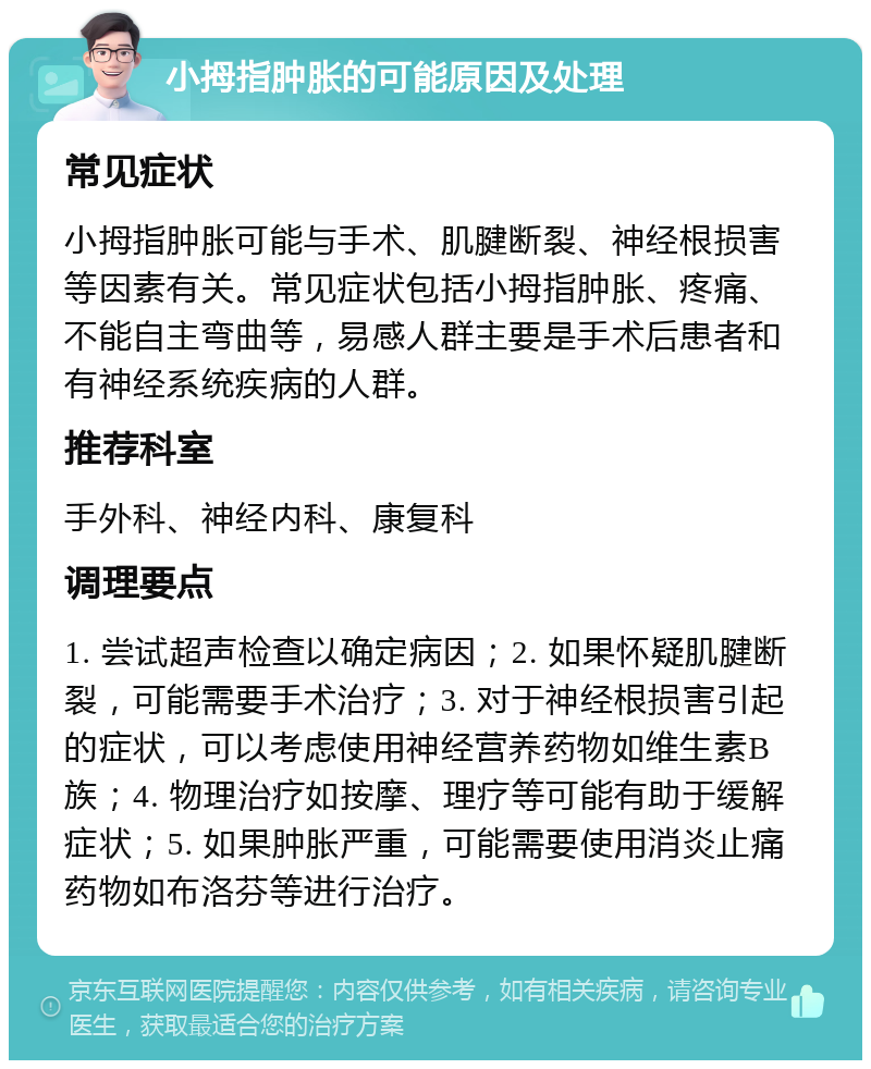 小拇指肿胀的可能原因及处理 常见症状 小拇指肿胀可能与手术、肌腱断裂、神经根损害等因素有关。常见症状包括小拇指肿胀、疼痛、不能自主弯曲等，易感人群主要是手术后患者和有神经系统疾病的人群。 推荐科室 手外科、神经内科、康复科 调理要点 1. 尝试超声检查以确定病因；2. 如果怀疑肌腱断裂，可能需要手术治疗；3. 对于神经根损害引起的症状，可以考虑使用神经营养药物如维生素B族；4. 物理治疗如按摩、理疗等可能有助于缓解症状；5. 如果肿胀严重，可能需要使用消炎止痛药物如布洛芬等进行治疗。