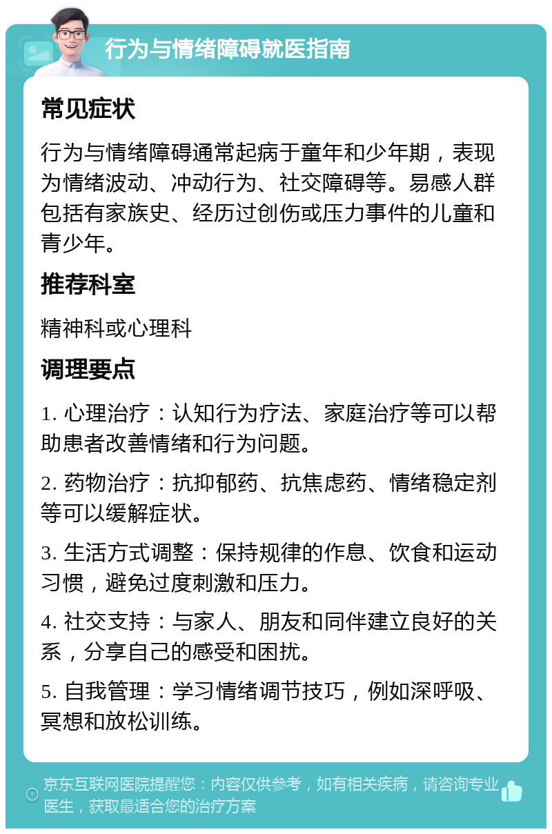 行为与情绪障碍就医指南 常见症状 行为与情绪障碍通常起病于童年和少年期，表现为情绪波动、冲动行为、社交障碍等。易感人群包括有家族史、经历过创伤或压力事件的儿童和青少年。 推荐科室 精神科或心理科 调理要点 1. 心理治疗：认知行为疗法、家庭治疗等可以帮助患者改善情绪和行为问题。 2. 药物治疗：抗抑郁药、抗焦虑药、情绪稳定剂等可以缓解症状。 3. 生活方式调整：保持规律的作息、饮食和运动习惯，避免过度刺激和压力。 4. 社交支持：与家人、朋友和同伴建立良好的关系，分享自己的感受和困扰。 5. 自我管理：学习情绪调节技巧，例如深呼吸、冥想和放松训练。