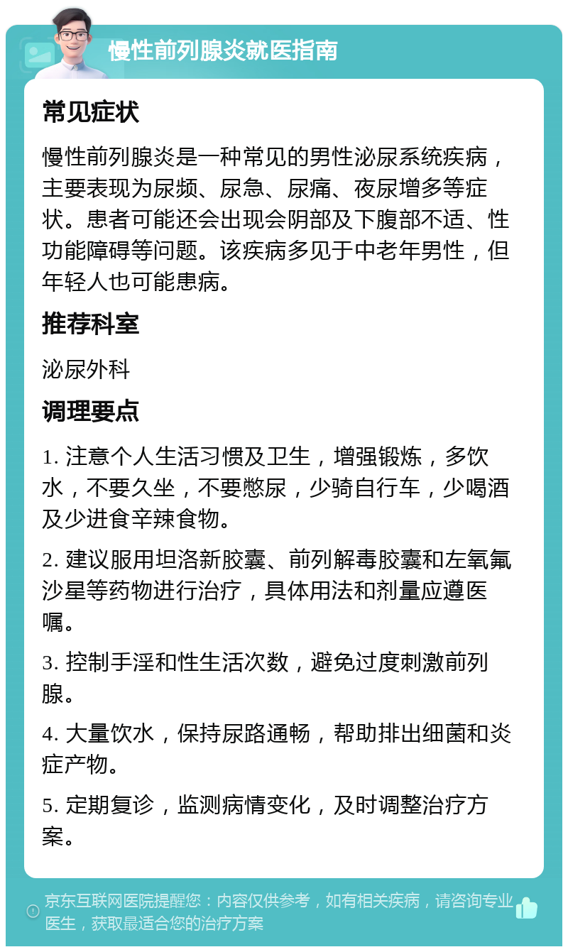 慢性前列腺炎就医指南 常见症状 慢性前列腺炎是一种常见的男性泌尿系统疾病，主要表现为尿频、尿急、尿痛、夜尿增多等症状。患者可能还会出现会阴部及下腹部不适、性功能障碍等问题。该疾病多见于中老年男性，但年轻人也可能患病。 推荐科室 泌尿外科 调理要点 1. 注意个人生活习惯及卫生，增强锻炼，多饮水，不要久坐，不要憋尿，少骑自行车，少喝酒及少进食辛辣食物。 2. 建议服用坦洛新胶囊、前列解毒胶囊和左氧氟沙星等药物进行治疗，具体用法和剂量应遵医嘱。 3. 控制手淫和性生活次数，避免过度刺激前列腺。 4. 大量饮水，保持尿路通畅，帮助排出细菌和炎症产物。 5. 定期复诊，监测病情变化，及时调整治疗方案。