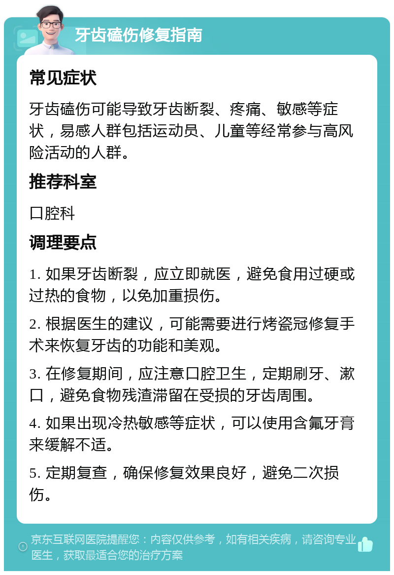 牙齿磕伤修复指南 常见症状 牙齿磕伤可能导致牙齿断裂、疼痛、敏感等症状，易感人群包括运动员、儿童等经常参与高风险活动的人群。 推荐科室 口腔科 调理要点 1. 如果牙齿断裂，应立即就医，避免食用过硬或过热的食物，以免加重损伤。 2. 根据医生的建议，可能需要进行烤瓷冠修复手术来恢复牙齿的功能和美观。 3. 在修复期间，应注意口腔卫生，定期刷牙、漱口，避免食物残渣滞留在受损的牙齿周围。 4. 如果出现冷热敏感等症状，可以使用含氟牙膏来缓解不适。 5. 定期复查，确保修复效果良好，避免二次损伤。