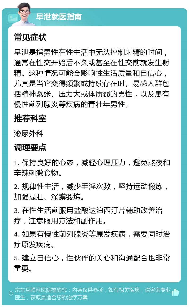 早泄就医指南 常见症状 早泄是指男性在性生活中无法控制射精的时间，通常在性交开始后不久或甚至在性交前就发生射精。这种情况可能会影响性生活质量和自信心，尤其是当它变得频繁或持续存在时。易感人群包括精神紧张、压力大或体质弱的男性，以及患有慢性前列腺炎等疾病的青壮年男性。 推荐科室 泌尿外科 调理要点 1. 保持良好的心态，减轻心理压力，避免熬夜和辛辣刺激食物。 2. 规律性生活，减少手淫次数，坚持运动锻炼，加强提肛、深蹲锻炼。 3. 在性生活前服用盐酸达泊西汀片辅助改善治疗，注意服用方法和副作用。 4. 如果有慢性前列腺炎等原发疾病，需要同时治疗原发疾病。 5. 建立自信心，性伙伴的关心和沟通配合也非常重要。