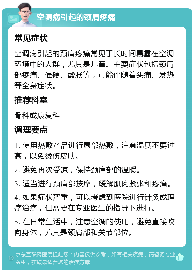 空调病引起的颈肩疼痛 常见症状 空调病引起的颈肩疼痛常见于长时间暴露在空调环境中的人群，尤其是儿童。主要症状包括颈肩部疼痛、僵硬、酸胀等，可能伴随着头痛、发热等全身症状。 推荐科室 骨科或康复科 调理要点 1. 使用热敷产品进行局部热敷，注意温度不要过高，以免烫伤皮肤。 2. 避免再次受凉，保持颈肩部的温暖。 3. 适当进行颈肩部按摩，缓解肌肉紧张和疼痛。 4. 如果症状严重，可以考虑到医院进行针灸或理疗治疗，但需要在专业医生的指导下进行。 5. 在日常生活中，注意空调的使用，避免直接吹向身体，尤其是颈肩部和关节部位。