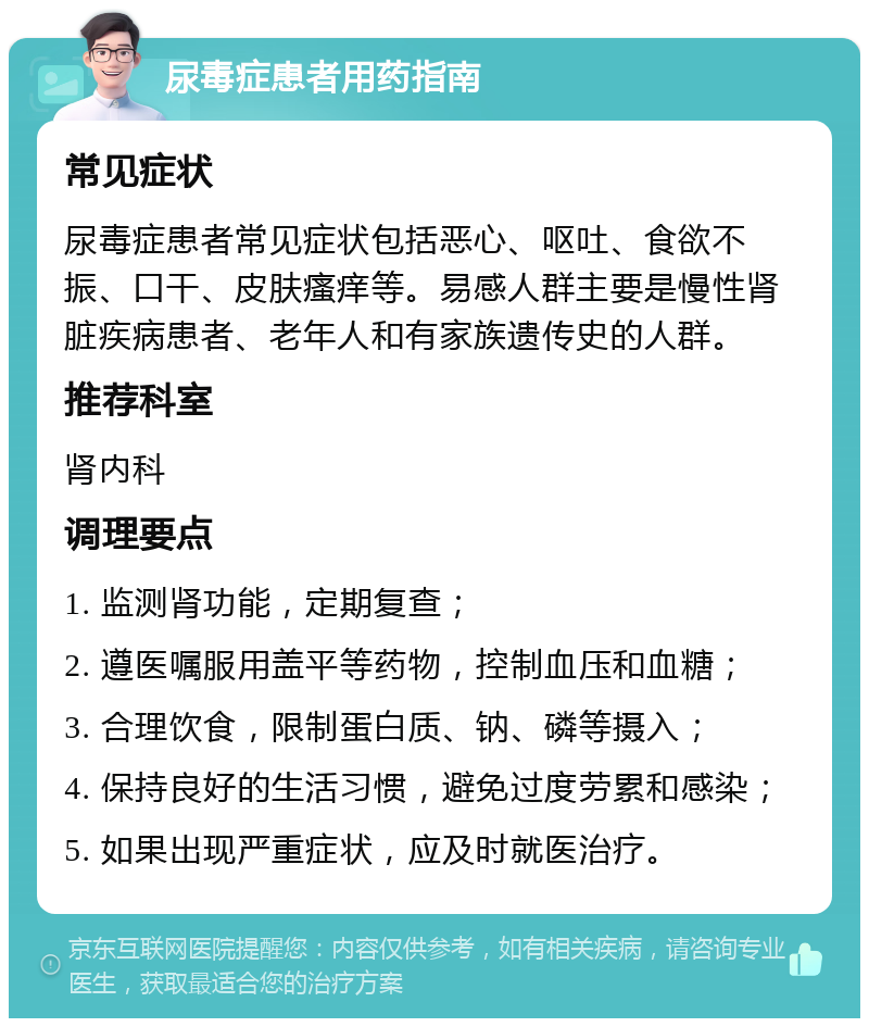 尿毒症患者用药指南 常见症状 尿毒症患者常见症状包括恶心、呕吐、食欲不振、口干、皮肤瘙痒等。易感人群主要是慢性肾脏疾病患者、老年人和有家族遗传史的人群。 推荐科室 肾内科 调理要点 1. 监测肾功能，定期复查； 2. 遵医嘱服用盖平等药物，控制血压和血糖； 3. 合理饮食，限制蛋白质、钠、磷等摄入； 4. 保持良好的生活习惯，避免过度劳累和感染； 5. 如果出现严重症状，应及时就医治疗。