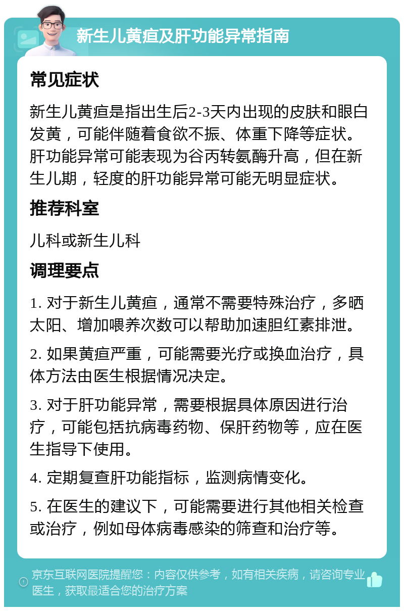 新生儿黄疸及肝功能异常指南 常见症状 新生儿黄疸是指出生后2-3天内出现的皮肤和眼白发黄，可能伴随着食欲不振、体重下降等症状。肝功能异常可能表现为谷丙转氨酶升高，但在新生儿期，轻度的肝功能异常可能无明显症状。 推荐科室 儿科或新生儿科 调理要点 1. 对于新生儿黄疸，通常不需要特殊治疗，多晒太阳、增加喂养次数可以帮助加速胆红素排泄。 2. 如果黄疸严重，可能需要光疗或换血治疗，具体方法由医生根据情况决定。 3. 对于肝功能异常，需要根据具体原因进行治疗，可能包括抗病毒药物、保肝药物等，应在医生指导下使用。 4. 定期复查肝功能指标，监测病情变化。 5. 在医生的建议下，可能需要进行其他相关检查或治疗，例如母体病毒感染的筛查和治疗等。