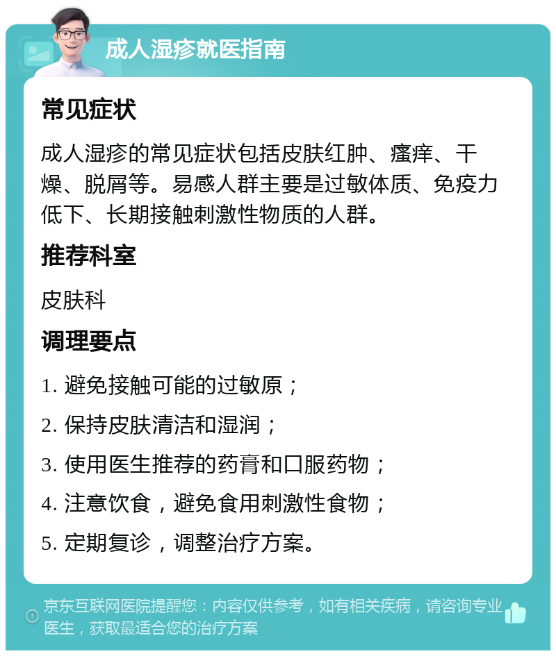 成人湿疹就医指南 常见症状 成人湿疹的常见症状包括皮肤红肿、瘙痒、干燥、脱屑等。易感人群主要是过敏体质、免疫力低下、长期接触刺激性物质的人群。 推荐科室 皮肤科 调理要点 1. 避免接触可能的过敏原； 2. 保持皮肤清洁和湿润； 3. 使用医生推荐的药膏和口服药物； 4. 注意饮食，避免食用刺激性食物； 5. 定期复诊，调整治疗方案。