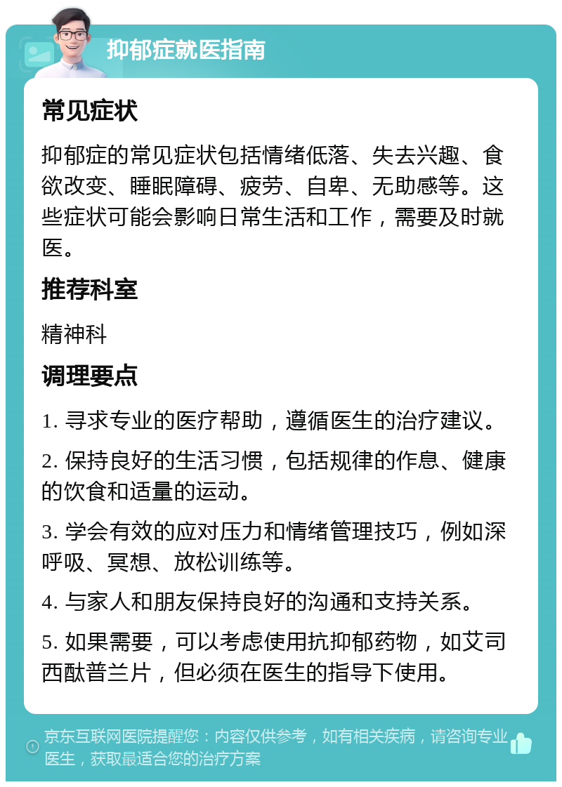 抑郁症就医指南 常见症状 抑郁症的常见症状包括情绪低落、失去兴趣、食欲改变、睡眠障碍、疲劳、自卑、无助感等。这些症状可能会影响日常生活和工作，需要及时就医。 推荐科室 精神科 调理要点 1. 寻求专业的医疗帮助，遵循医生的治疗建议。 2. 保持良好的生活习惯，包括规律的作息、健康的饮食和适量的运动。 3. 学会有效的应对压力和情绪管理技巧，例如深呼吸、冥想、放松训练等。 4. 与家人和朋友保持良好的沟通和支持关系。 5. 如果需要，可以考虑使用抗抑郁药物，如艾司西酞普兰片，但必须在医生的指导下使用。