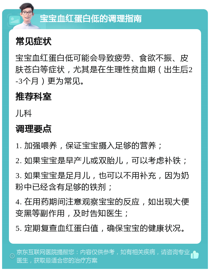 宝宝血红蛋白低的调理指南 常见症状 宝宝血红蛋白低可能会导致疲劳、食欲不振、皮肤苍白等症状，尤其是在生理性贫血期（出生后2-3个月）更为常见。 推荐科室 儿科 调理要点 1. 加强喂养，保证宝宝摄入足够的营养； 2. 如果宝宝是早产儿或双胎儿，可以考虑补铁； 3. 如果宝宝是足月儿，也可以不用补充，因为奶粉中已经含有足够的铁剂； 4. 在用药期间注意观察宝宝的反应，如出现大便变黑等副作用，及时告知医生； 5. 定期复查血红蛋白值，确保宝宝的健康状况。